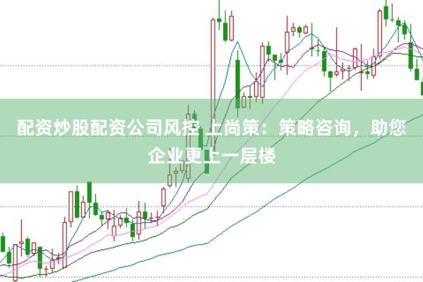 配资炒股配资公司风控 上尚策：策略咨询，助您企业更上一层楼