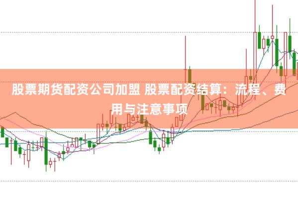股票期货配资公司加盟 股票配资结算：流程、费用与注意事项