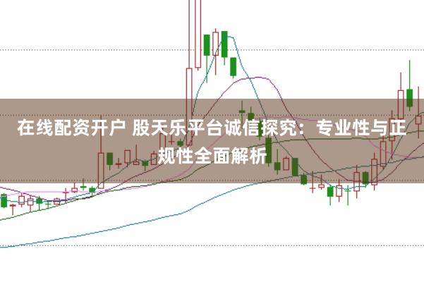 在线配资开户 股天乐平台诚信探究：专业性与正规性全面解析
