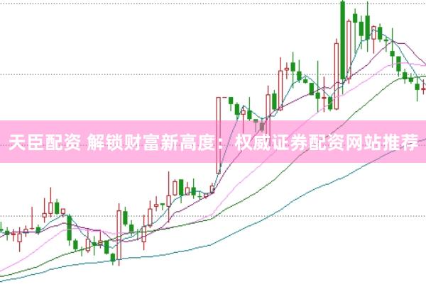 天臣配资 解锁财富新高度：权威证券配资网站推荐