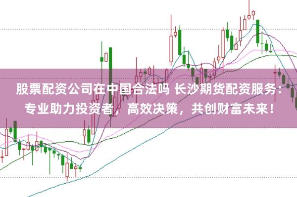 股票配资公司在中国合法吗 长沙期货配资服务：专业助力投资者，高效决策，共创财富未来！