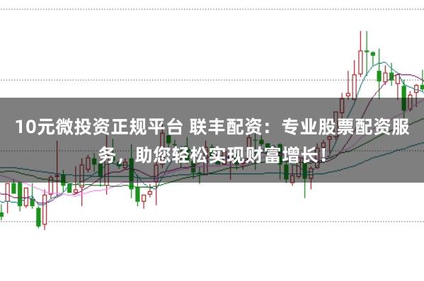 10元微投资正规平台 联丰配资：专业股票配资服务，助您轻松实现财富增长！