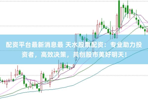 配资平台最新消息最 天水股票配资：专业助力投资者，高效决策，共创股市美好明天！