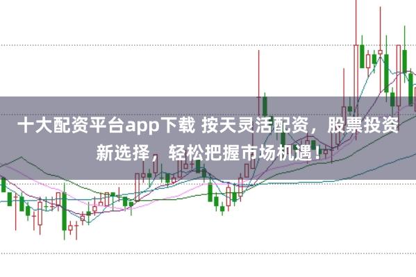 十大配资平台app下载 按天灵活配资，股票投资新选择，轻松把握市场机遇！