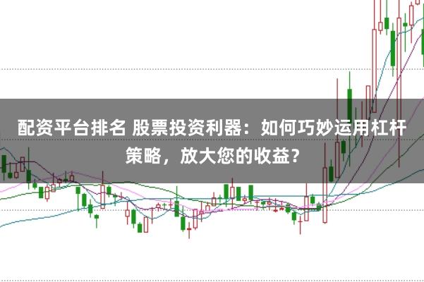 配资平台排名 股票投资利器：如何巧妙运用杠杆策略，放大您的收益？