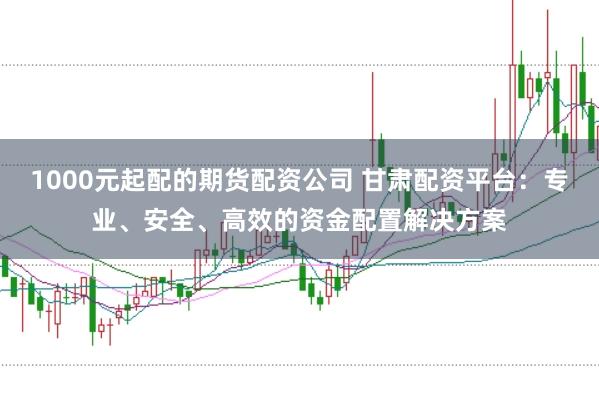 1000元起配的期货配资公司 甘肃配资平台:专业、安全、高效的资金配置解决方案