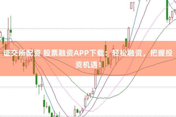 证交所配资 股票融资APP下载：轻松融资，把握投资机遇！