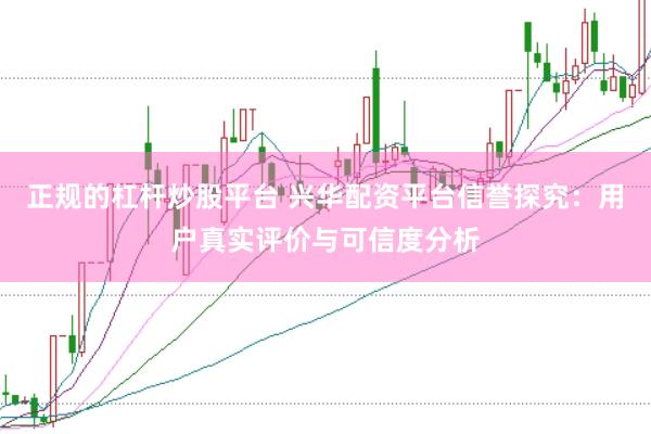 正规的杠杆炒股平台 兴华配资平台信誉探究：用户真实评价与可信度分析