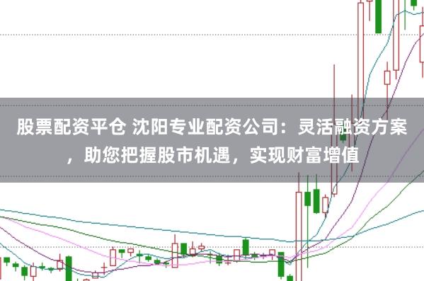 股票配资平仓 沈阳专业配资公司：灵活融资方案，助您把握股市机遇，实现财富增值