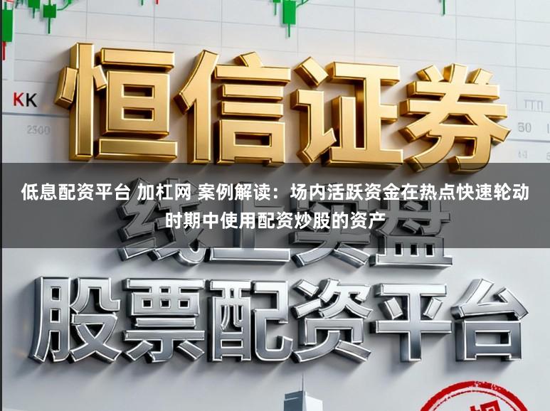 低息配资平台 加杠网 案例解读：场内活跃资金在热点快速轮动时期中使用配资炒股的资产