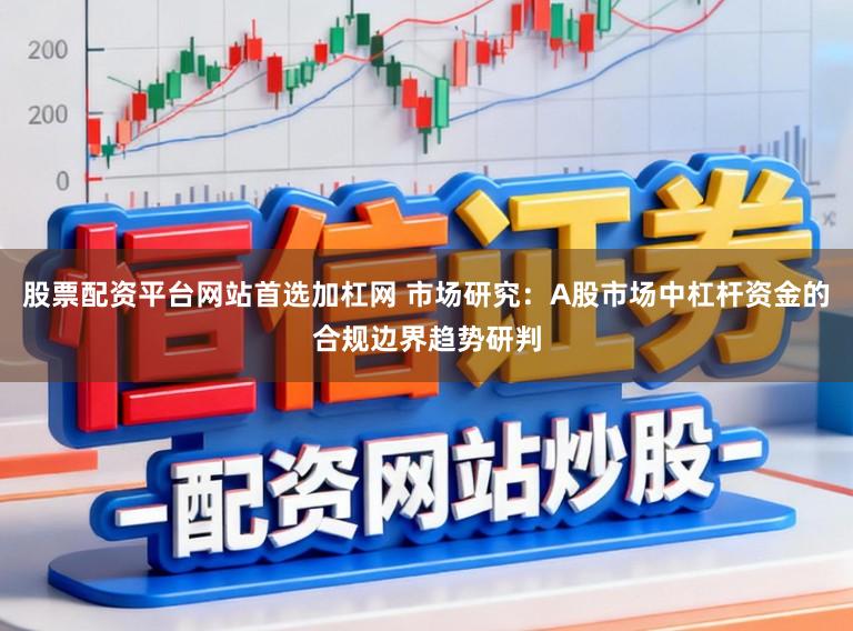 股票配资平台网站首选加杠网 市场研究：A股市场中杠杆资金的合规边界趋势研判