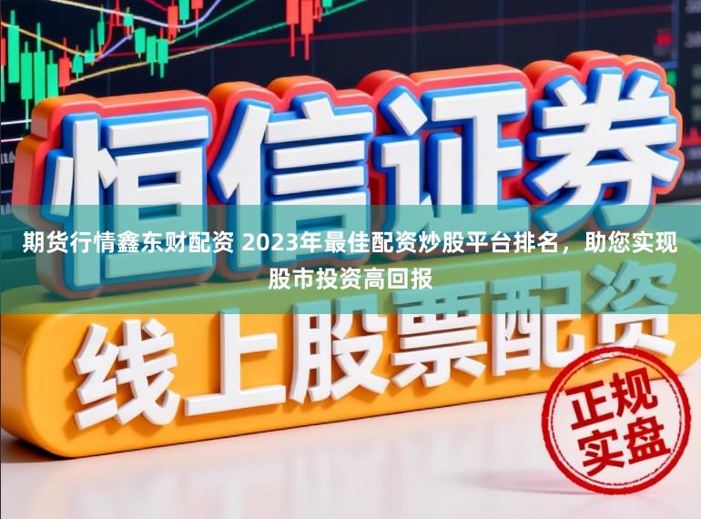 期货行情鑫东财配资 2023年最佳配资炒股平台排名，助您实现股市投资高回报