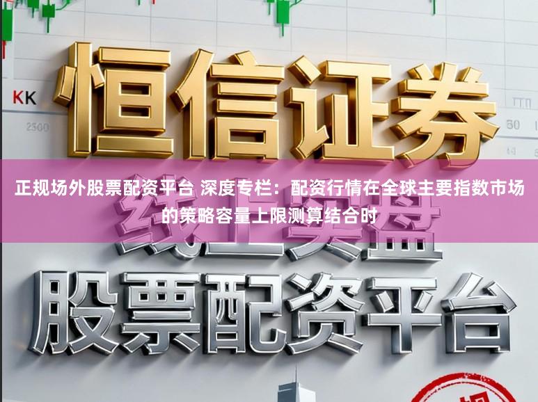 正规场外股票配资平台 深度专栏：配资行情在全球主要指数市场的策略容量上限测算结合时