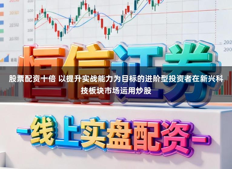 股票配资十倍 以提升实战能力为目标的进阶型投资者在新兴科技板块市场运用炒股
