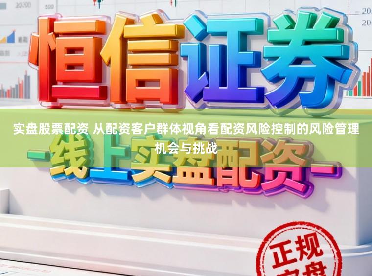 实盘股票配资 从配资客户群体视角看配资风险控制的风险管理机会与挑战