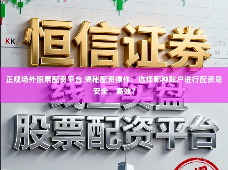 正规场外股票配资平台 揭秘配资操作：选择哪种账户进行配资最安全、高效？