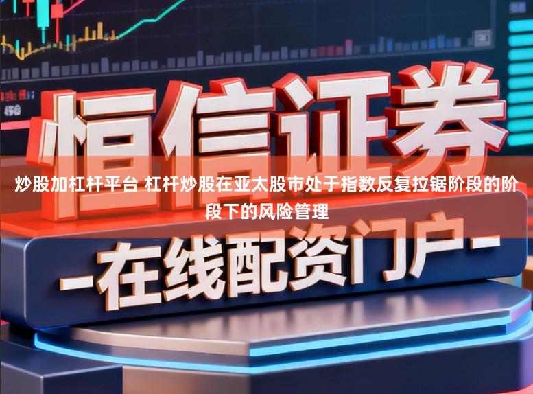 炒股加杠杆平台 杠杆炒股在亚太股市处于指数反复拉锯阶段的阶段下的风险管理