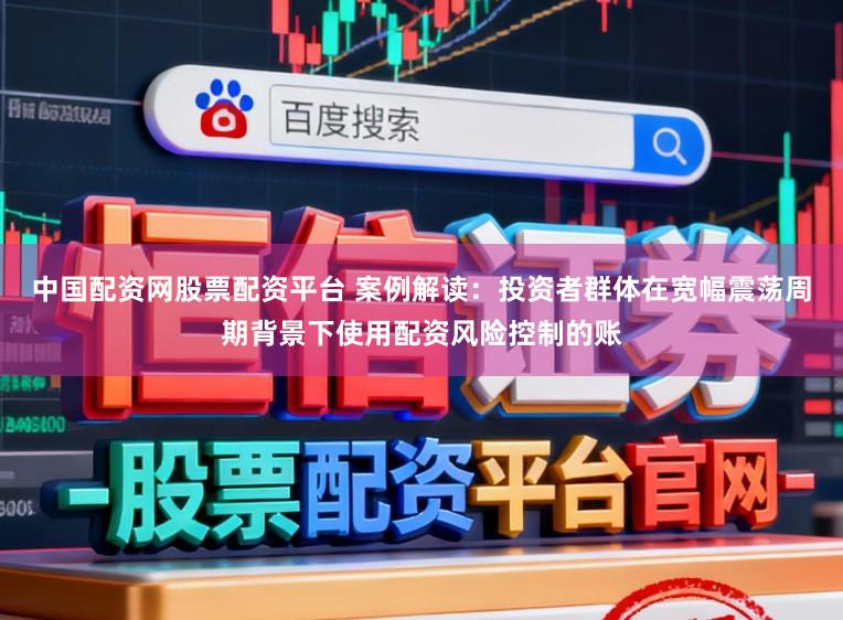 中国配资网股票配资平台 案例解读：投资者群体在宽幅震荡周期背景下使用配资风险控制的账