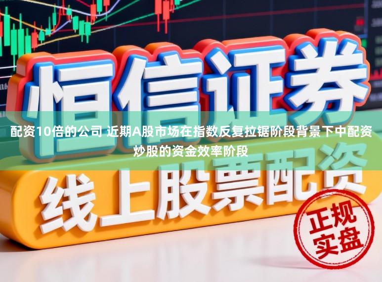 配资10倍的公司 近期A股市场在指数反复拉锯阶段背景下中配资炒股的资金效率阶段