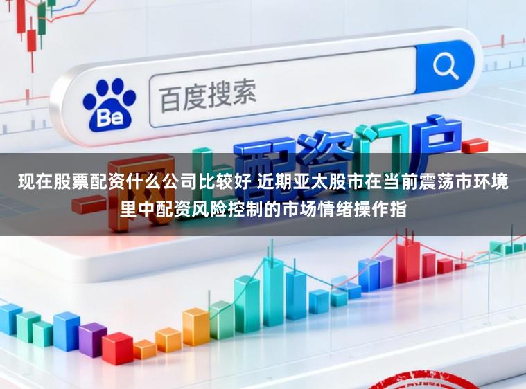 现在股票配资什么公司比较好 近期亚太股市在当前震荡市环境里中配资风险控制的市场情绪操作指