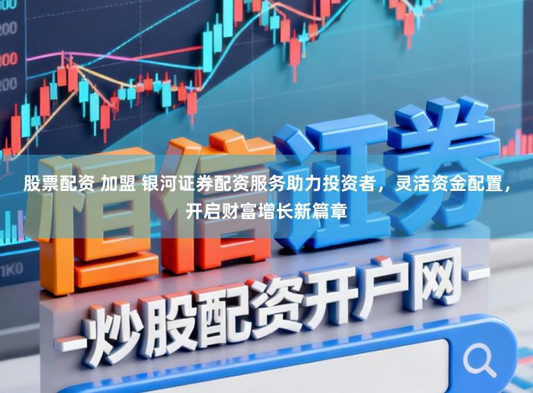 股票配资 加盟 银河证券配资服务助力投资者，灵活资金配置，开启财富增长新篇章