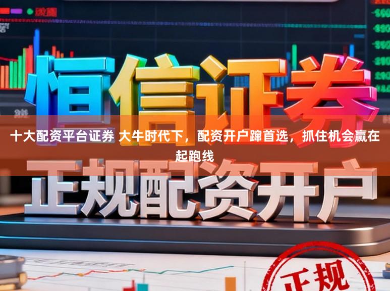 十大配资平台证券 大牛时代下，配资开户蹿首选，抓住机会赢在起跑线